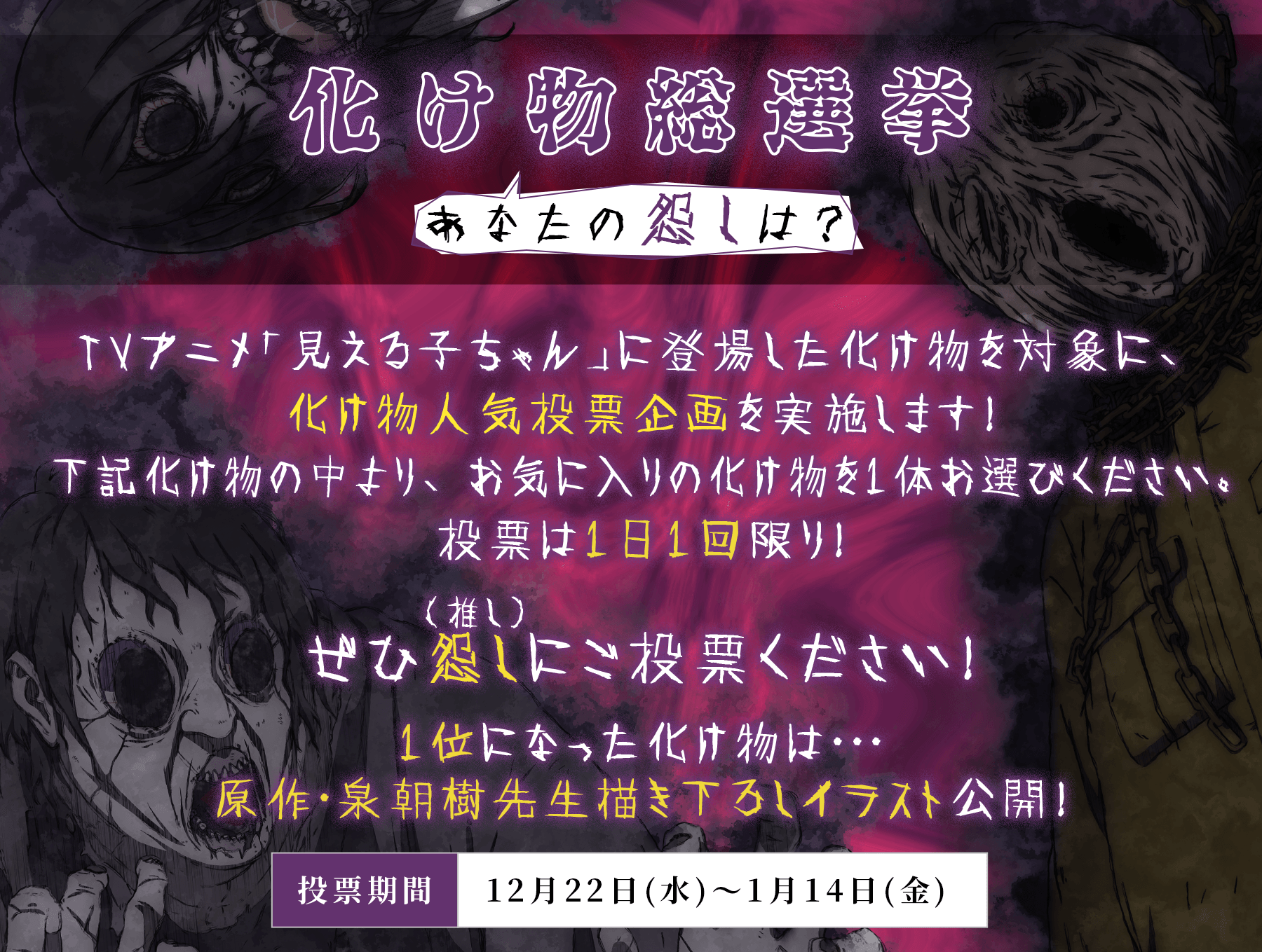 化け物総選挙あなたの怨しは? TVアニメ「見える子ちゃん」に登場した化け物を対象に、化け物人気投票企画を実施します!
下記化け物の中より、お気に入りの化け物を1体お選びください。投票は1日1回限り!ぜひ怨し(推し)にご投票ください!