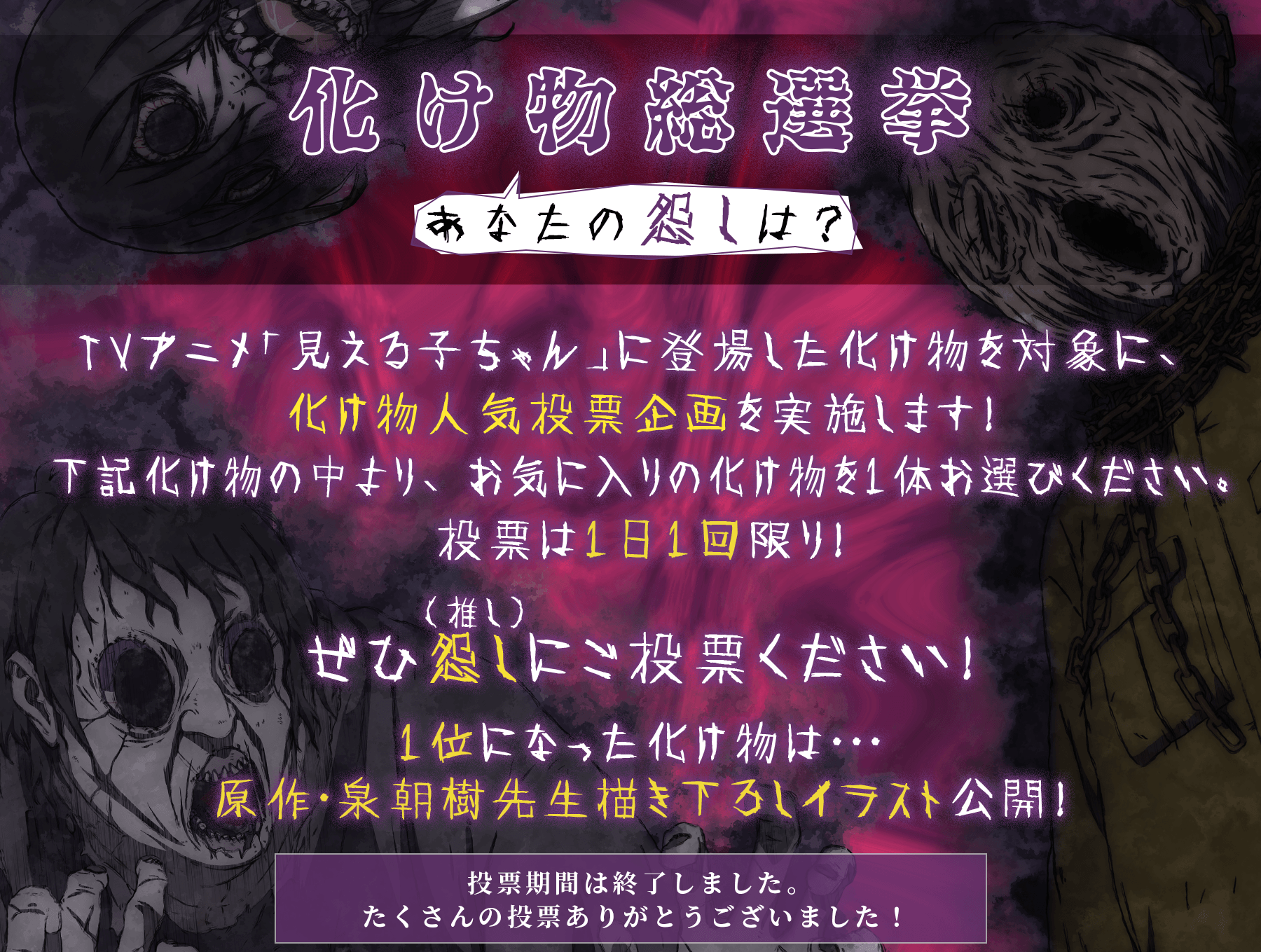 化け物総選挙あなたの怨しは? TVアニメ「見える子ちゃん」に登場した化け物を対象に、化け物人気投票企画を実施します!
下記化け物の中より、お気に入りの化け物を1体お選びください。投票は1日1回限り!ぜひ怨し(推し)にご投票ください!投票期間は終了しました。たくさんの投票ありがとうございました!