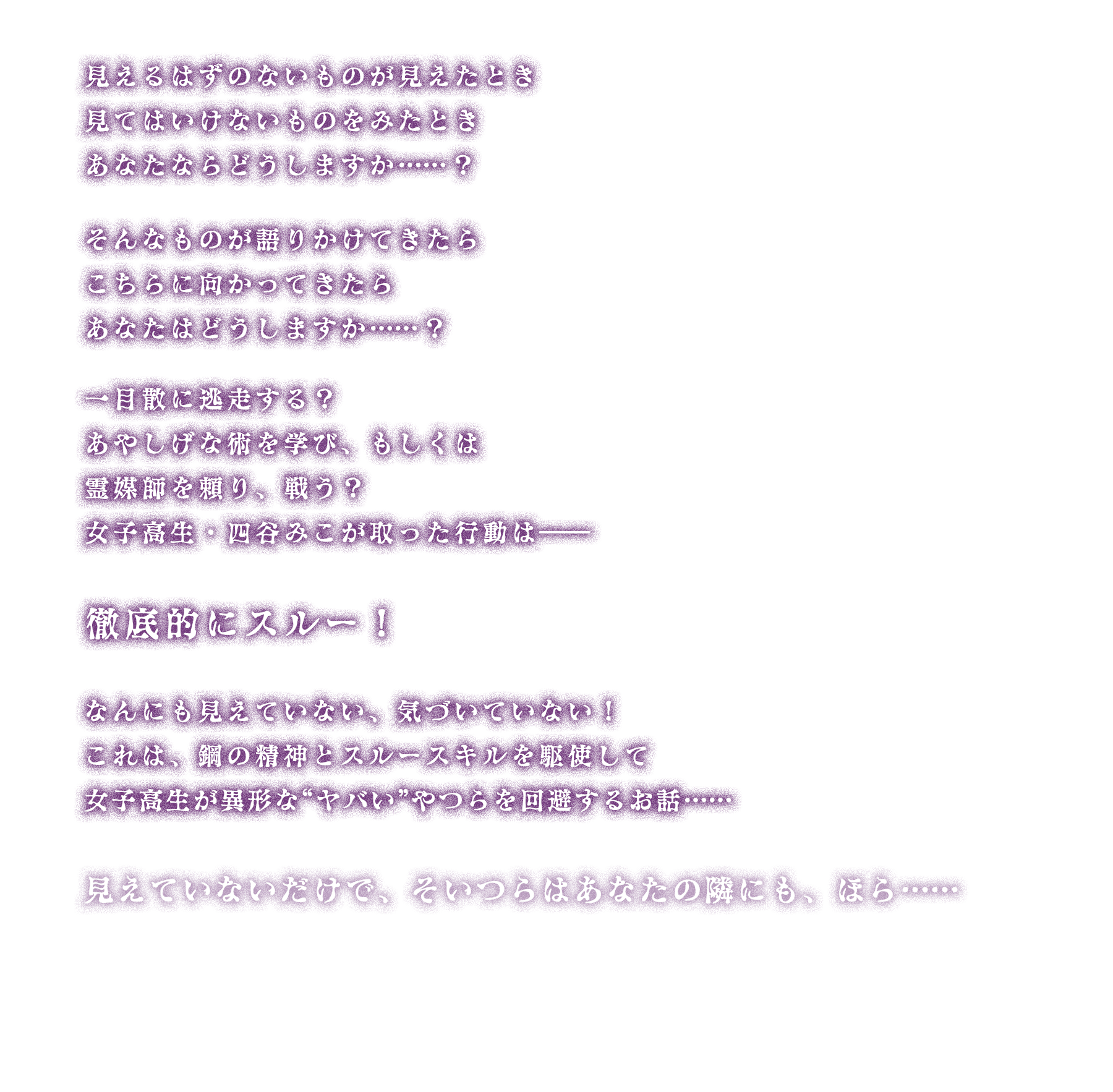 見えるはずのないものが見えたとき
見てはいけないものをみたとき
あなたならどうしますか……?
そんなものが語りかけてきたら
こちらに向かってきたら
あなたはどうしますか……?
一目散に逃走する?
あやしげな術を学び、もしくは霊媒師を頼り、戦う?
女子高生・四谷みこが取った行動は――
徹底的にスルー!
なんにも見えていない、気づいていない!
これは、鋼の精神とスルースキルを駆使して
女子高生が異形な“ヤバい”やつらを回避するお話……
見えていないだけで、そいつらはあなたの隣にも、ほら……
